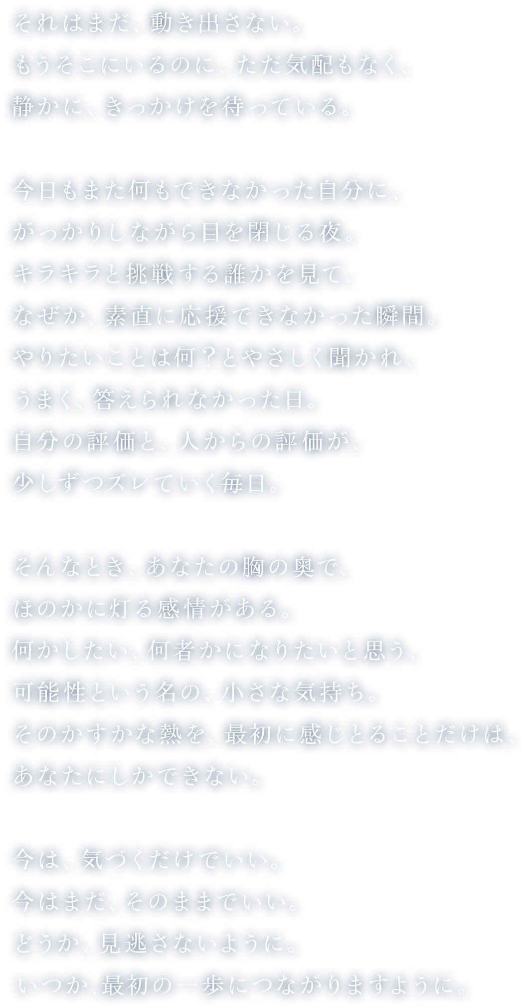 
				それはまだ、動き出さない。
				もうそこにいるのに、ただ気配もなく、静かに、きっかけを待っている。
				今日もまた何もできなかった自分に、がっかりしながら目を閉じる夜。キラキラと挑戦する誰かを見て、なぜか、素直に応援できなかった瞬間。やりたいことは何？とやさしく聞かれ、うまく、答えられなかった日。自分の評価と、人からの評価が、少しずつズレていく毎日。
				そんなとき、あなたの胸の奥で、ほのかに灯る感情がある。
				何かしたい、何者かになりたいと思う、可能性という名の、小さな気持ち。
				そのかすかな熱を、最初に感じとることだけは、あなたにしかできない。
				今は、気づくだけでいい。今はまだ、そのままでいい。
				どうか、見逃さないように。いつか、最初の一歩につながりますように。
				