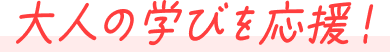大人の学びを応援！